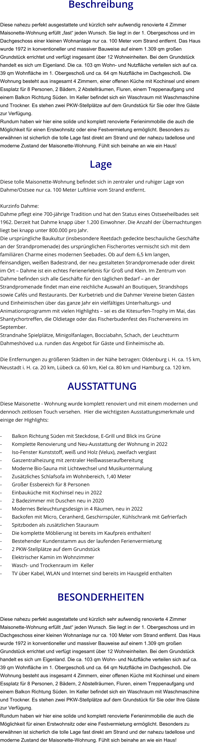 Beschreibung  Diese nahezu perfekt ausgestattete und kürzlich sehr aufwendig renovierte 4 Zimmer Maisonette-Wohnung erfüllt „fast“ jeden Wunsch. Sie liegt in der 1. Obergeschoss und im Dachgeschoss einer kleinen Wohnanlage nur ca. 100 Meter vom Strand entfernt. Das Haus  wurde 1972 in konventioneller und massiver Bauweise auf einem 1.309 qm großen Grundstück errichtet und verfügt insgesamt über 12 Wohneinheiten. Bei dem Grundstück handelt es sich um Eigenland. Die ca. 103 qm Wohn- und Nutzfläche verteilen sich auf ca. 39 qm Wohnfläche im 1. Obergeschoß und ca. 64 qm Nutzfläche im Dachgeschoß. Die Wohnung besteht aus insgesamt 4 Zimmern, einer offenen Küche mit Kochinsel und einem Essplatz für 8 Personen, 2 Bädern, 2 Abstellräumen, Fluren, einem Treppenaufgang und einem Balkon Richtung Süden. Im Keller befindet sich ein Waschraum mit Waschmaschine und Trockner. Es stehen zwei PKW-Stellplätze auf dem Grundstück für Sie oder Ihre Gäste zur Verfügung. Rundum haben wir hier eine solide und komplett renovierte Ferienimmobilie die auch die Möglichkeit für einen Erstwohnsitz oder eine Festvermietung ermöglicht. Besonders zu erwähnen ist sicherlich die tolle Lage fast direkt am Strand und der nahezu tadellose und moderne Zustand der Maisonette-Wohnung. Fühlt sich beinahe an wie ein Haus!  Lage  Diese tolle Maisonette-Wohnung befindet sich in zentraler und ruhiger Lage von Dahme/Ostsee nur ca. 100 Meter Luftlinie vom Strand entfernt.  Kurzinfo Dahme: Dahme pflegt eine 700-jährige Tradition und hat den Status eines Ostseeheilbades seit 1962. Derzeit hat Dahme knapp über 1.200 Einwohner. Die Anzahl der Übernachtungen liegt bei knapp unter 800.000 pro Jahr. Die ursprüngliche Baukultur (insbesondere Reetdach gedeckte beschauliche Geschäfte an der Strandpromenade) des ursprünglichen Fischerortes vermischt sich mit dem familiären Charme eines modernen Seebades. Ob auf dem 6,5 km langen, feinsandigen, weißen Badestrand, der neu gestalteten Strandpromenade oder direkt im Ort – Dahme ist ein echtes Ferienerlebnis für Groß und Klein. Im Zentrum von Dahme befinden sich alle Geschäfte für den täglichen Bedarf – an der Strandpromenade findet man eine reichliche Auswahl an Boutiquen, Strandshops sowie Cafés und Restaurants. Der Kurbetrieb und die Dahmer Vereine bieten Gästen und Einheimischen über das ganze Jahr ein vielfältiges Unterhaltungs- und Animationsprogramm mit vielen Highlights – sei es die Kitesurfen-Trophy im Mai, das Shantychortreffen, die Oldietage oder das Fischerbudenfest des Fischervereins im September. Strandnahe Spielplätze, Minigolfanlagen, Bocciabahn, Schach, der Leuchtturm Dahmeshöved u.a. runden das Angebot für Gäste und Einheimische ab.  Die Entfernungen zu größeren Städten in der Nähe betragen: Oldenburg i. H. ca. 15 km, Neustadt i. H. ca. 20 km, Lübeck ca. 60 km, Kiel ca. 80 km und Hamburg ca. 120 km.   AUSSTATTUNG Diese Maisonette - Wohnung wurde komplett renoviert und mit einem modernen und dennoch zeitlosen Touch versehen.  Hier die wichtigsten Ausstattungsmerkmale und einige der Highlights:  - Balkon Richtung Süden mit Steckdose, E-Grill und Blick ins Grüne - Komplette Renovierung und Neu-Ausstattung der Wohnung in 2022 - Iso-Fenster Kunststoff, weiß und Holz (Velux), zweifach verglast - Gaszentralheizung mit zentraler Heißwasseraufbereitung - Moderne Bio-Sauna mit Lichtwechsel und Musikuntermalung - Zusätzliches Schlafsofa im Wohnbereich, 1,40 Meter - Großer Essbereich für 8 Personen - Einbauküche mit Kochinsel neu in 2022 - 2 Badezimmer mit Duschen neu in 2020 - Modernes Beleuchtungsdesign in 4 Räumen, neu in 2022 - Backofen mit Micro, Ceranherd, Geschirrspüler, Kühlschrank mit Gefrierfach - Spitzboden als zusätzlichen Stauraum - Die komplette Möblierung ist bereits im Kaufpreis enthalten! - Bestehender Kundenstamm aus der laufenden Ferienvermietung - 2 PKW-Stellplätze auf dem Grundstück - Elektrischer Kamin im Wohnzimmer - Wasch- und Trockenraum im  Keller - TV über Kabel, WLAN und Internet sind bereits im Hausgeld enthalten   BESONDERHEITEN  Diese nahezu perfekt ausgestattete und kürzlich sehr aufwendig renovierte 4 Zimmer Maisonette-Wohnung erfüllt „fast“ jeden Wunsch. Sie liegt in der 1. Obergeschoss und im Dachgeschoss einer kleinen Wohnanlage nur ca. 100 Meter vom Strand entfernt. Das Haus  wurde 1972 in konventioneller und massiver Bauweise auf einem 1.309 qm großen Grundstück errichtet und verfügt insgesamt über 12 Wohneinheiten. Bei dem Grundstück handelt es sich um Eigenland. Die ca. 103 qm Wohn- und Nutzfläche verteilen sich auf ca. 39 qm Wohnfläche im 1. Obergeschoß und ca. 64 qm Nutzfläche im Dachgeschoß. Die Wohnung besteht aus insgesamt 4 Zimmern, einer offenen Küche mit Kochinsel und einem Essplatz für 8 Personen, 2 Bädern, 2 Abstellräumen, Fluren, einem Treppenaufgang und einem Balkon Richtung Süden. Im Keller befindet sich ein Waschraum mit Waschmaschine und Trockner. Es stehen zwei PKW-Stellplätze auf dem Grundstück für Sie oder Ihre Gäste zur Verfügung. Rundum haben wir hier eine solide und komplett renovierte Ferienimmobilie die auch die Möglichkeit für einen Erstwohnsitz oder eine Festvermietung ermöglicht. Besonders zu erwähnen ist sicherlich die tolle Lage fast direkt am Strand und der nahezu tadellose und moderne Zustand der Maisonette-Wohnung. Fühlt sich beinahe an wie ein Haus!
