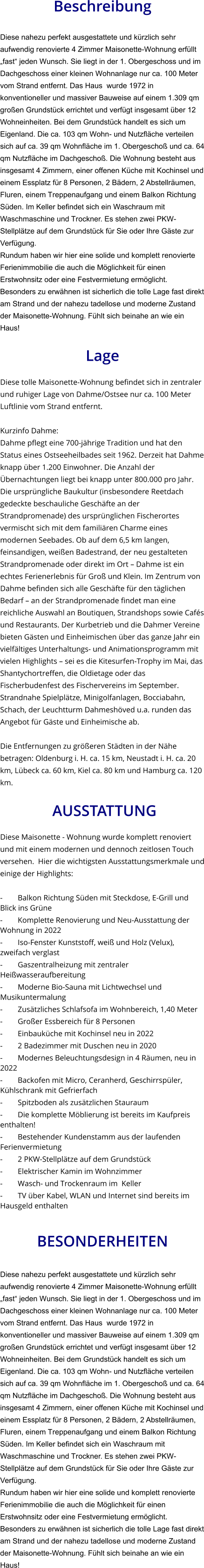 Beschreibung  Diese nahezu perfekt ausgestattete und kürzlich sehr aufwendig renovierte 4 Zimmer Maisonette-Wohnung erfüllt „fast“ jeden Wunsch. Sie liegt in der 1. Obergeschoss und im Dachgeschoss einer kleinen Wohnanlage nur ca. 100 Meter vom Strand entfernt. Das Haus  wurde 1972 in konventioneller und massiver Bauweise auf einem 1.309 qm großen Grundstück errichtet und verfügt insgesamt über 12 Wohneinheiten. Bei dem Grundstück handelt es sich um Eigenland. Die ca. 103 qm Wohn- und Nutzfläche verteilen sich auf ca. 39 qm Wohnfläche im 1. Obergeschoß und ca. 64 qm Nutzfläche im Dachgeschoß. Die Wohnung besteht aus insgesamt 4 Zimmern, einer offenen Küche mit Kochinsel und einem Essplatz für 8 Personen, 2 Bädern, 2 Abstellräumen, Fluren, einem Treppenaufgang und einem Balkon Richtung Süden. Im Keller befindet sich ein Waschraum mit Waschmaschine und Trockner. Es stehen zwei PKW-Stellplätze auf dem Grundstück für Sie oder Ihre Gäste zur Verfügung. Rundum haben wir hier eine solide und komplett renovierte Ferienimmobilie die auch die Möglichkeit für einen Erstwohnsitz oder eine Festvermietung ermöglicht. Besonders zu erwähnen ist sicherlich die tolle Lage fast direkt am Strand und der nahezu tadellose und moderne Zustand der Maisonette-Wohnung. Fühlt sich beinahe an wie ein Haus!  Lage  Diese tolle Maisonette-Wohnung befindet sich in zentraler und ruhiger Lage von Dahme/Ostsee nur ca. 100 Meter Luftlinie vom Strand entfernt.  Kurzinfo Dahme: Dahme pflegt eine 700-jährige Tradition und hat den Status eines Ostseeheilbades seit 1962. Derzeit hat Dahme knapp über 1.200 Einwohner. Die Anzahl der Übernachtungen liegt bei knapp unter 800.000 pro Jahr. Die ursprüngliche Baukultur (insbesondere Reetdach gedeckte beschauliche Geschäfte an der Strandpromenade) des ursprünglichen Fischerortes vermischt sich mit dem familiären Charme eines modernen Seebades. Ob auf dem 6,5 km langen, feinsandigen, weißen Badestrand, der neu gestalteten Strandpromenade oder direkt im Ort – Dahme ist ein echtes Ferienerlebnis für Groß und Klein. Im Zentrum von Dahme befinden sich alle Geschäfte für den täglichen Bedarf – an der Strandpromenade findet man eine reichliche Auswahl an Boutiquen, Strandshops sowie Cafés und Restaurants. Der Kurbetrieb und die Dahmer Vereine bieten Gästen und Einheimischen über das ganze Jahr ein vielfältiges Unterhaltungs- und Animationsprogramm mit vielen Highlights – sei es die Kitesurfen-Trophy im Mai, das Shantychortreffen, die Oldietage oder das Fischerbudenfest des Fischervereins im September. Strandnahe Spielplätze, Minigolfanlagen, Bocciabahn, Schach, der Leuchtturm Dahmeshöved u.a. runden das Angebot für Gäste und Einheimische ab.  Die Entfernungen zu größeren Städten in der Nähe betragen: Oldenburg i. H. ca. 15 km, Neustadt i. H. ca. 20 km, Lübeck ca. 60 km, Kiel ca. 80 km und Hamburg ca. 120 km.   AUSSTATTUNG Diese Maisonette - Wohnung wurde komplett renoviert und mit einem modernen und dennoch zeitlosen Touch versehen.  Hier die wichtigsten Ausstattungsmerkmale und einige der Highlights:  - Balkon Richtung Süden mit Steckdose, E-Grill und Blick ins Grüne - Komplette Renovierung und Neu-Ausstattung der Wohnung in 2022 - Iso-Fenster Kunststoff, weiß und Holz (Velux), zweifach verglast - Gaszentralheizung mit zentraler Heißwasseraufbereitung - Moderne Bio-Sauna mit Lichtwechsel und Musikuntermalung - Zusätzliches Schlafsofa im Wohnbereich, 1,40 Meter - Großer Essbereich für 8 Personen - Einbauküche mit Kochinsel neu in 2022 - 2 Badezimmer mit Duschen neu in 2020 - Modernes Beleuchtungsdesign in 4 Räumen, neu in 2022 - Backofen mit Micro, Ceranherd, Geschirrspüler, Kühlschrank mit Gefrierfach - Spitzboden als zusätzlichen Stauraum - Die komplette Möblierung ist bereits im Kaufpreis enthalten! - Bestehender Kundenstamm aus der laufenden Ferienvermietung - 2 PKW-Stellplätze auf dem Grundstück - Elektrischer Kamin im Wohnzimmer - Wasch- und Trockenraum im  Keller - TV über Kabel, WLAN und Internet sind bereits im Hausgeld enthalten   BESONDERHEITEN  Diese nahezu perfekt ausgestattete und kürzlich sehr aufwendig renovierte 4 Zimmer Maisonette-Wohnung erfüllt „fast“ jeden Wunsch. Sie liegt in der 1. Obergeschoss und im Dachgeschoss einer kleinen Wohnanlage nur ca. 100 Meter vom Strand entfernt. Das Haus  wurde 1972 in konventioneller und massiver Bauweise auf einem 1.309 qm großen Grundstück errichtet und verfügt insgesamt über 12 Wohneinheiten. Bei dem Grundstück handelt es sich um Eigenland. Die ca. 103 qm Wohn- und Nutzfläche verteilen sich auf ca. 39 qm Wohnfläche im 1. Obergeschoß und ca. 64 qm Nutzfläche im Dachgeschoß. Die Wohnung besteht aus insgesamt 4 Zimmern, einer offenen Küche mit Kochinsel und einem Essplatz für 8 Personen, 2 Bädern, 2 Abstellräumen, Fluren, einem Treppenaufgang und einem Balkon Richtung Süden. Im Keller befindet sich ein Waschraum mit Waschmaschine und Trockner. Es stehen zwei PKW-Stellplätze auf dem Grundstück für Sie oder Ihre Gäste zur Verfügung. Rundum haben wir hier eine solide und komplett renovierte Ferienimmobilie die auch die Möglichkeit für einen Erstwohnsitz oder eine Festvermietung ermöglicht. Besonders zu erwähnen ist sicherlich die tolle Lage fast direkt am Strand und der nahezu tadellose und moderne Zustand der Maisonette-Wohnung. Fühlt sich beinahe an wie ein Haus!