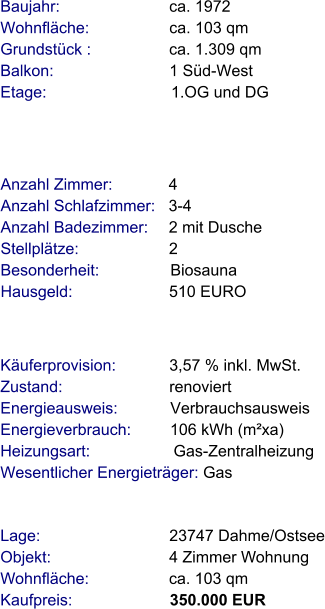 Lage:                             23747 Dahme/Ostsee Objekt:                           4 Zimmer Wohnung Wohnfläche:                  ca. 103 qm Kaufpreis:                      350.000 EUR Anzahl Zimmer:            4 Anzahl Schlafzimmer:   3-4  Anzahl Badezimmer:     2 mit Dusche   Stellplätze:                     2  Besonderheit:                Biosauna Hausgeld:                      510 EURO    Baujahr:                         ca. 1972 Wohnfläche:                  ca. 103 qm Grundstück :                 ca. 1.309 qm Balkon:                          1 Süd-West Etage:                            1.OG und DG Käuferprovision:            3,57 % inkl. MwSt. Zustand:                        renoviert Energieausweis:            Verbrauchsausweis Energieverbrauch:         106 kWh (m²xa) Heizungsart:                   Gas-Zentralheizung Wesentlicher Energieträger: Gas